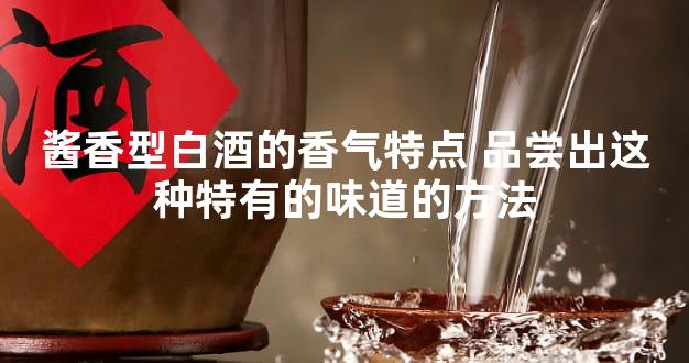 酱香型白酒的香气特点 品尝出这种特有的味道的方法